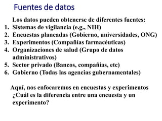 Fuentes de datos
Los datos pueden obtenerse de diferentes fuentes:
1. Sistemas de vigilancia (e.g., NIH)
2. Encuestas planeadas (Gobierno, universidades, ONG)
3. Experimentos (Compañías farmacéuticas)
4. Organizaciones de salud (Grupo de datos
administrativos)
5. Sector privado (Bancos, compañías, etc)
6. Gobierno (Todas las agencias gubernamentales)
Aquí, nos enfocaremos en encuestas y experimentos
¿Cuál es la diferencia entre una encuesta y un
experimento?
 
