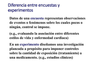 Diferencia entre encuestas y
experimentos
Datos de una encuesta representan observaciones
de eventos o fenómenos sobre los cuales pocos o
ningún, control se impone.
(e.g., evaluando la asociación entre diferentes
estilos de vida y enfermedad cardiaca)
En un experimento diseñamos una investigación
planeada a propósito para imponer controles
sobre la cantidad de exposición (tratamiento) a
una medicamento. (e.g., estudios clínicos)
 