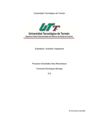 Universidad Tecnológica de Torreón
Estadística: Actividad Integradora
Procesos Industriales Área Manufactura
Fernando Dominguez Borrego
2°A
07 de Febrerode 2015
 