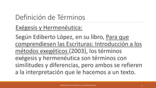 Definición de Términos
Exégesis y Hermenéutica:
Según Ediberto López, en su libro, Para que
comprendiesen las Escrituras: Introducción a los
métodos exegéticos (2003), los términos
exégesis y hermenéutica son términos con
similitudes y diferencias, pero ambos se refieren
a la interpretación que le hacemos a un texto.
IMPORTANCIA DE LA EXÉGESIS EN LA EDUCACIÓN CRISTIANA 3
 