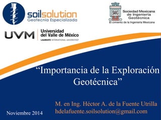 “Importancia de la Exploración
Geotécnica”
M. en Ing. Héctor A. de la Fuente Utrilla
hdelafuente.soilsolution@gmail.com
Noviembre 2014
 