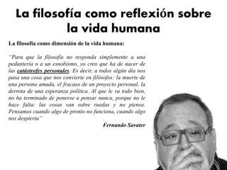 La filosofía como reflexión sobre
la vida humana
La filosofía como dimensión de la vida humana:
“Para que la filosofía no responda simplemente a una
pedantería o a un esnobismo, yo creo que ha de nacer de
las catástrofes personales. Es decir, a todos algún día nos
pasa una cosa que nos convierte en filósofos: la muerte de
una persona amada, el fracaso de un proyecto personal, la
derrota de una esperanza política. Al que le va todo bien,
no ha terminado de ponerse a pensar nunca, porque no le
hace falta: las cosas van sobre ruedas y no piensa.
Pensamos cuando algo de pronto no funciona, cuando algo
nos despierta”
Fernando Savater
 