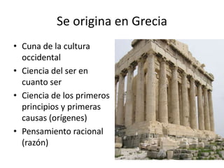 Se origina en Grecia
• Cuna de la cultura
occidental
• Ciencia del ser en
cuanto ser
• Ciencia de los primeros
principios y primeras
causas (orígenes)
• Pensamiento racional
(razón)
 