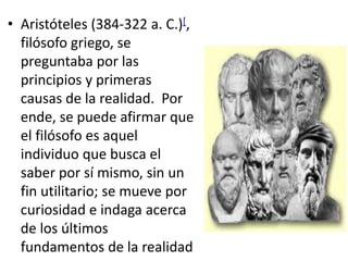 • Aristóteles (384-322 a. C.)[,
filósofo griego, se
preguntaba por las
principios y primeras
causas de la realidad. Por
ende, se puede afirmar que
el filósofo es aquel
individuo que busca el
saber por sí mismo, sin un
fin utilitario; se mueve por
curiosidad e indaga acerca
de los últimos
fundamentos de la realidad
 
