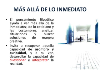 MÁS ALLÁ DE LO INMEDIATO
• El pensamiento filosófico
ayuda a ver más allá de la
inmediatez, de lo cotidiano y
las costumbres; analizar
situaciones y buscar
soluciones de manera
creativa.
• Invita a recuperar aquella
capacidad de asombro y
curiosidad, y a su vez,
desarrollar la capacidad de
cuestionar e interpretar la
realidad.
 