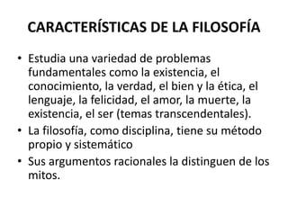 CARACTERÍSTICAS DE LA FILOSOFÍA
• Estudia una variedad de problemas
fundamentales como la existencia, el
conocimiento, la verdad, el bien y la ética, el
lenguaje, la felicidad, el amor, la muerte, la
existencia, el ser (temas transcendentales).
• La filosofía, como disciplina, tiene su método
propio y sistemático
• Sus argumentos racionales la distinguen de los
mitos.
 