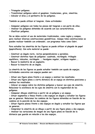 Mª Victoria Torres Bello - Rincón del Maestro:www.rinconmaestro.es 10
- Triangular polígonos.
- Transformar polígonos sobre el geoplano: traslaciones, giros, simetrías.
- Calcular el área y el perímetro de los polígonos.
También se puede utilizar el tangram. Como actividades:
- Componer polígonos con todas las piezas del tangram o con parte de ellas.
- Analizar los polígonos obtenidos de acuerdo con sus características.
- Clasificar polígonos.
No se debe excluir el uso de materiales tradicionales, como reglas y compas,
para realizar diversas construcciones geométricas. Aunque tales construcciones se
pueden realizar también con ordenador, con programas tales como Cabri.
Para estudiar las simetrías de las figuras se puede utilizar el plegado de papel
(papiroflexia). Con este material se puede:
- Construir un ángulo recto, rectas perpendiculares y paralelas.
- Construir distintos tipos de polígonos: cuadrado, rectángulo; triángulo
equilátero, isósceles, rectángulo...; hexágono regular, octágono regular...
- Buscar la mediatriz de un segmento.
- Buscar la bisectriz de un ángulo.
La simetría de las figuras se puede estudiar también con ayuda de espejos.
Actividades concretas con espejos pueden ser:
- Situar una figura plana frente a un espejo y analizar los resultados.
- Situar una figura plana a cierta distancia de un espejo en distintas posiciones y
analizar los resultados.
- Colocar un espejo sobre los distintos polígonos y buscar sus ejes de simetría.
Relacionar la existencia de los ejes de simetría con la regularidad de los
polígonos.
- Componer dibujos simétricos a partir de un polígono y un espejo.
- Situar segmentos o líneas frente a dos espejos en ángulo y estudiar las figuras
que se generan. Relacionar los cambios de las figuras obtenidas en función de los
cambios en la posición de los dos espejos.
- Situar figuras planas frente a dos espejos en ángulo y estudiar las figuras que
se generan.
- Comprobar la simetría de un dibujo a partir de una figura plana y dos espejos.
- Analizar las variaciones de imagen de una figura plana en función de la
distancia que guarde en relación a los dos espejos.
 