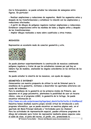 Mª Victoria Torres Bello - Rincón del Maestro:www.rinconmaestro.es 11
Con la fotocopiadora, se puede estudiar las relaciones de semejanza entre
figuras. En particular:
- Realizar ampliaciones y reducciones de segmentos. Medir los segmentos antes y
después de las transformaciones y establecer la relación con las ampliaciones y
reducciones efectuadas.
- A partir de dibujos de polígonos regulares realizar ampliaciones y reducciones.
Establecer comparaciones entre las medidas de lados y ángulos antes y después
de las transformaciones.
- Ampliar dibujos realizados a mano sobre cuadrículas u otras tramas.
MOSAICOS
Representan un excelente modo de conectar geometría y arte.
Se puede plantear experimentalmente la construcción de mosaicos combinando
polígonos regulares y tratar de que los estudiantes razonen por qué hay un
número fijo de modelos, analizando los ángulos coincidentes en los vértices de los
mosaicos.
Se puede estudiar la simetría de los mosaicos, con ayuda de espejos.
GEOMETRÍA E INTERNET
Consecuentes con nuestra propuesta de utilizar la red de Internet para la
enseñanza de la geometría, invitamos a desarrollar los apartados anteriores con
ayuda del ordenador.
Para la enseñanza de la geometría en los primeros niveles de Primaria, que
apoyamos en el juego psicomotriz, planteamos la posibilidad de usar un recurso
clásico, como es el programa LOGO, la geometría de la tortuga. Se puede
encontrar información en
http://www.ecu.edu.au/pa/ecawa/sig/logo/paul_dench/turtle/turtle-6.html#para2
Nosotros hemos diseñado nuestra propia versión virtual de introducción a este
programa informático, que se puede encontrar en nuestras páginas web, en el
apartado del Menú Principal dedicado a "Actividades para los Alumnos".
Para las actividades de representación espacial, pueden utilizarse programas de
dibujo del ordenador para tratar de representar mediante planos espacios como
el salón de clase, el patio del recreo, el jardín, etc, promoviendo la
 