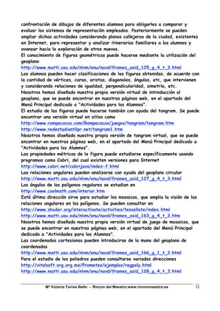Mª Victoria Torres Bello - Rincón del Maestro:www.rinconmaestro.es 12
confrontación de dibujos de diferentes alumnos para obligarles a comparar y
evaluar los sistemas de representación empleados. Posteriormente se pueden
ampliar dichas actividades considerando planos callejeros de la ciudad, existentes
en Internet, para representar y analizar itinerarios familiares a los alumnos y
avanzar hacia la exploración de otros nuevos.
El conocimiento de figuras geométricas puede hacerse mediante la utilización del
geoplano
http://www.matti.usu.edu/nlvm/enu/navd/frames_asid_125_g_4_t_3.html
Los alumnos pueden hacer clasificaciones de las figuras obtenidas, de acuerdo con
la cantidad de vértices, caras, aristas, diagonales, ángulos, etc, que intervienen
y considerando relaciones de igualdad, perpendicularidad, simetría, etc.
Nosotros hemos diseñado nuestra propia versión virtual de introducción al
geoplano, que se puede encontrar en nuestras páginas web, en el apartado del
Menú Principal dedicado a "Actividades para los Alumnos".
El estudio de las figuras puede hacerse también con ayuda del tangram. Se puede
encontrar una versión virtual en sitios como
http://www.rompecocos.com/Rompecocos/juegos/tangram/tangram.htm
http://www.redestudiantilpr.net/tangram1.htm
Nosotros hemos diseñado nuestra propia versión de tangram virtual, que se puede
encontrar en nuestras páginas web, en el apartado del Menú Principal dedicado a
"Actividades para los Alumnos".
Las propiedades métricas de la figura puede estudiarse específicamente usando
programas como Cabri, del cual existen versiones para Internet
http://www.cabri.net/cabrijava/index-f.html
Las relaciones angulares pueden analizarse con ayuda del geoplano circular
http://www.matti.usu.edu/nlvm/enu/navd/frames_asid_127_g_4_t_3.html
Los ángulos de los polígonos regulares se estudian en
http://www.coolmath.com/interior.htm
Está última dirección sirve para estudiar los mosaicos, que amplia la visión de las
relaciones angulares en los polígonos. Se pueden consultar en
http://www.shodor.org/interactivate/activities/tessellate/index.html
http://www.matti.usu.edu/nlvm/enu/navd/frames_asid_163_g_4_t_3.htm
Nosotros hemos diseñado nuestra propia versión virtual de juego de mosaicos, que
se puede encontrar en nuestras páginas web, en el apartado del Menú Principal
dedicado a "Actividades para los Alumnos".
Las coordenadas cartesianas pueden introducirse de la mano del geoplano de
coordenadas
http://www.matti.usu.edu/nlvm/enu/navd/frames_asid_166_g_1_t_3.html
Para el estudio de los poliedros pueden consultarse variadas direcciones
http://vitalsoft.org.org.mx/Prometeo/ejemplos/regpoly.html
http://www.matti.usu.edu/nlvm/enu/navd/frames_asid_128_g_4_t_3.html
 