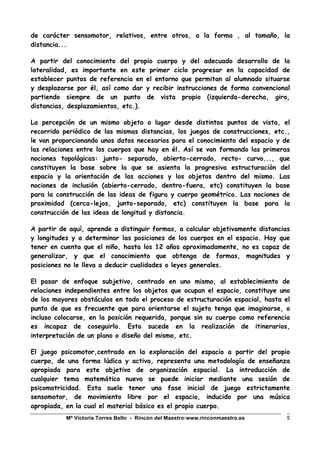 Mª Victoria Torres Bello - Rincón del Maestro:www.rinconmaestro.es 5
de carácter sensomotor, relativos, entre otros, a la forma , al tamaño, la
distancia...
A partir del conocimiento del propio cuerpo y del adecuado desarrollo de la
lateralidad, es importante en este primer ciclo progresar en la capacidad de
establecer puntos de referencia en el entorno que permitan al alumnado situarse
y desplazarse por él, así como dar y recibir instrucciones de forma convencional
partiendo siempre de un punto de vista propio (izquierda-derecha, giro,
distancias, desplazamientos, etc.).
La percepción de un mismo objeto o lugar desde distintos puntos de vista, el
recorrido periódico de las mismas distancias, los juegos de construcciones, etc.,
le van proporcionando unos datos necesarios para el conocimiento del espacio y de
las relaciones entre los cuerpos que hay en él. Así se van formando las primeras
nociones topológicas: junto- separado, abierto-cerrado, recto- curvo..., que
constituyen la base sobre la que se asienta la progresiva estructuración del
espacio y la orientación de las acciones y los objetos dentro del mismo. Las
nociones de inclusión (abierto-cerrado, dentro-fuera, etc) constituyen la base
para la construcción de las ideas de figura y cuerpo geométrico. Las nociones de
proximidad (cerca-lejos, junto-separado, etc) constituyen la base para la
construcción de las ideas de longitud y distancia.
A partir de aquí, aprende a distinguir formas, a calcular objetivamente distancias
y longitudes y a determinar las posiciones de los cuerpos en el espacio. Hay que
tener en cuenta que el niño, hasta los 12 años aproximadamente, no es capaz de
generalizar, y que el conocimiento que obtenga de formas, magnitudes y
posiciones no le lleva a deducir cualidades o leyes generales.
El pasar de enfoque subjetivo, centrado en uno mismo, al establecimiento de
relaciones independientes entre los objetos que ocupan el espacio, constituye uno
de los mayores obstáculos en todo el proceso de estructuración espacial, hasta el
punto de que es frecuente que para orientarse el sujeto tenga que imaginarse, o
incluso colocarse, en la posición requerida, porque sin su cuerpo como referencia
es incapaz de coseguirlo. Esto sucede en la realización de itinerarios,
interpretación de un plano o diseño del mismo, etc.
El juego psicomotor,centrado en la exploración del espacio a partir del propio
cuerpo, de una forma lúdica y activa, representa una metodología de enseñanza
apropiada para este objetivo de organización espacial. La introducción de
cualquier tema matemático nuevo se puede iniciar mediante una sesión de
psicomotricidad. Esta suele tener una fase inicial de juego estrictamente
sensomotor, de movimiento libre por el espacio, inducido por una música
apropiada, en la cual el material básico es el propio cuerpo.
 