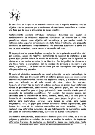 Mª Victoria Torres Bello - Rincón del Maestro:www.rinconmaestro.es 6
Es una fase en la que se va tomando contacto con el espacio exterior, con los
objetos, con las personas que lo conforman, de una forma espontánea y creativa;
una fase que da lugar a situaciones de juego colectivo.
Posteriormente conviene introducir materiales didácticos que ayudan al
establecimiento de relaciones espaciales específicas, de acuerdo con el tema
geométrico elegido como objetivo del aprendizaje y que pueden inducir la
reflexión sobre aspectos determinados de dicho tema. Finalmente, una propuesta
adecuada de actividades complementarias, de problemas suscitados a partir del
uso de esos materiales, puede cerrar el desarrollo del tema.
El juego psicomotor pueden implicar conceptos de cierta potencia geométrica. Así,
por ejemplo, juegos de recorrido manteniendo la igualdad de distancias a dos
puntos fijos pueden inducir la noción de mediatriz. Jugando con la igualdad de
distancias a dos rectas secantes, la de bisectriz. Con la igualdad de distancias a
una línea recta, el paralelismo. Con la igualdad de distancia a un punto y una
recta, la parábola... De forma que no tiene que ser contemplado como apropiado
sólo para niños muy pequeños.
El material didáctico desempeña un papel primordial en esta metodología de
enseñanza. Hay que diferenciar entre el material pensado para ser usado en las
sesiones de psicomotricidad, en una sala espaciosa, amplia, y el material pensado
para ser utilizado en el aula normal de clase, sobre los pupitres.
Respecto al primer tipo de material podemos destacar en primer lugar materiales
típicos de psicomotricidad, como cuerdas, aros, pelotas, papel, etc., que además
de su valor específico para el juego psicomotriz tienen también interés para el
desarrollo de conceptos geométricos. Por ejemplo, las cuerdas pueden ser
utilizadas para la construcción de líneas, caminos, redes, etc.; los aros para la
formación de circunferencias, cilindros, conos, para juegos de giros, etc.; las
pelotas para materializar esferas, para juegos de giros, para juegos
trayectorias, etc.; el papel para formar diferentes formas superficiales, para
formar las caras de los poliedros construidos con otros materiales, etc. En
realidad, muy diferentes materiales de uso habitualmente no matemático puede
ser usado en contextos matemáticos, a poco que se fuerce la imaginación.
Un material estructurado, especialmente diseñado para estos fines, es el de los
polígonos y poliedros articulados. Se trata de varillas de madera, de longitudes
diferentes (variando de decímetro en decímetro, desde uno hasta diez, hasta
 