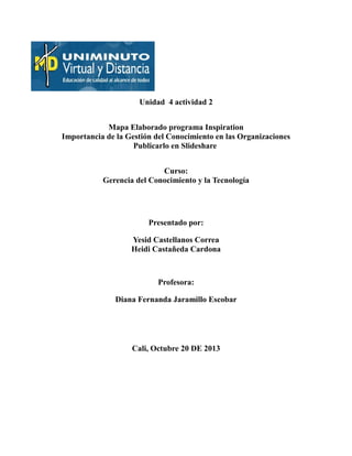 Unidad 4 actividad 2
Mapa Elaborado programa Inspiration
Importancia de la Gestión del Conocimiento en las Organizaciones
Publicarlo en Slideshare
Curso:
Gerencia del Conocimiento y la Tecnología

Presentado por:
Yesid Castellanos Correa
Heidi Castañeda Cardona

Profesora:
Diana Fernanda Jaramillo Escobar

Cali, Octubre 20 DE 2013

 