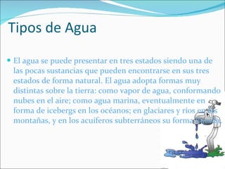Tipos de Agua  El agua se puede presentar en tres estados siendo una de las pocas sustancias que pueden encontrarse en sus tres estados de forma natural. El agua adopta formas muy distintas sobre la tierra: como vapor de agua, conformando nubes en el aire; como agua marina, eventualmente en forma de icebergs en los océanos; en glaciares y ríos en las montañas, y en los acuíferos subterráneos su forma líquida. 