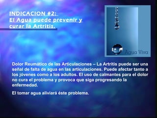 INDICACION #2:
El Agua puede prevenir y
curar la Artritis.




Dolor Reumático de las Articulaciones – La Artritis puede ser una
señal de falta de agua en las articulaciones. Puede afectar tanto a
los jóvenes como a los adultos. El uso de calmantes para el dolor
no cura el problema y provoca que siga progresando la
enfermedad.
El tomar agua aliviará éste problema.
 