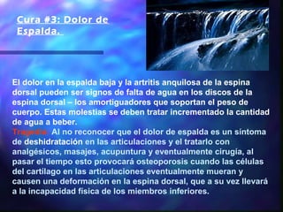 Cura #3: Dolor de
 Espalda. 




El dolor en la espalda baja y la artritis anquilosa de la espina
dorsal pueden ser signos de falta de agua en los discos de la
espina dorsal – los amortiguadores que soportan el peso de
cuerpo. Estas molestias se deben tratar incrementado la cantidad
de agua a beber.
Tragedia: Al no reconocer que el dolor de espalda es un síntoma
de deshidratación en las articulaciones y el tratarlo con
analgésicos, masajes, acupuntura y eventualmente cirugía, al
pasar el tiempo esto provocará osteoporosis cuando las células
del cartílago en las articulaciones eventualmente mueran y
causen una deformación en la espina dorsal, que a su vez llevará
a la incapacidad física de los miembros inferiores.
 