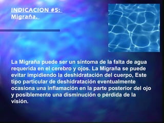 INDICACION #5:
Migraña. 




La Migraña puede ser un síntoma de la falta de agua
requerida en el cerebro y ojos. La Migraña se puede
evitar impidiendo la deshidratación del cuerpo, Este
tipo particular de deshidratación eventualmente
ocasiona una inflamación en la parte posterior del ojo
y posiblemente una disminución o pérdida de la
visión.
 