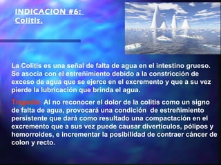 INDICACION #6:
 Colitis. 




La Colitis es una señal de falta de agua en el intestino grueso.
Se asocia con el estreñimiento debido a la constricción de
exceso de agua que se ejerce en el excremento y que a su vez
pierde la lubricación que brinda el agua.
Tragedia: Al no reconocer el dolor de la colitis como un signo
de falta de agua, provocará una condición de estreñimiento
persistente que dará como resultado una compactación en el
excremento que a sus vez puede causar divertículos, pólipos y
hemorroides, e incrementar la posibilidad de contraer cáncer de
colon y recto.
 