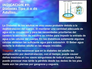 INDICACION #9:
Diabetes Tipo II o de
Adultos. 



La Diabetes de los adultos es otra causa probable debido a la
deshidratación del cuerpo. El mantener una cantidad adecuada de
agua en la circulación y para las necesidades prioritarias del
cerebro la secreción de insulina se inhibe para impedir la entrada de
agua a las células del cuerpo. En los diabéticos solamente algunas
células obtienen las suficiente agua para sobrevivir. El Beber agua
revierte la diabetes adulta en las etapas iniciales.
Tragedia: Al no reconocer que en la diabetes del adulto las
complicación por deshidratación, con el tiempo, puede causar
daños masivos en los vasos sanguíneos de todo el cuerpo. Esto
puede provocar mas tarde la pérdida desde los dedos de los pies
hasta aún las piernas por gangrena y ceguera.
 