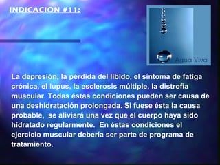 INDICACION #11:




La depresión, la pérdida del libido, el síntoma de fatiga
crónica, el lupus, la esclerosis múltiple, la distrofia
muscular. Todas éstas condiciones pueden ser causa de
una deshidratación prolongada. Si fuese ésta la causa
probable, se aliviará una vez que el cuerpo haya sido
hidratado regularmente. En éstas condiciones el
ejercicio muscular debería ser parte de programa de
tratamiento.
 