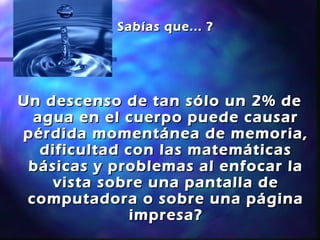 ¿ Sabías que... ?




Un descenso de tan sólo un 2% de
  agua en el cuerpo puede causar
pérdida momentánea de memoria,
   dificultad con las matemáticas
 básicas y problemas al enfocar la
    vista sobre una pantalla de
 computadora o sobre una página
               impresa?
 
