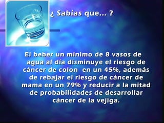 ¿ Sabías que... ?




El beber un mínimo de 8 vasos de
 agua al día disminuye el riesgo de
cáncer de colon en un 45%, además
  de rebajar el riesgo de cáncer de
mama en un 79% y reducir a la mitad
  de probabilidades de desarrollar
        cáncer de la vejiga.
 