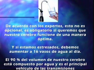 De acuerdo con los expertos, esto no es
opcional, es obligatorio si queremos que
nuestro cerebro funcione de una manera
                 óptima.

   Y si estamos estresados, debemos
  aumentar a 16 vasos de agua al día.

 El 90 % del volumen de nuestro cerebro
está compuesto por agua y es el principal
      vehículo de las transmisiones
 