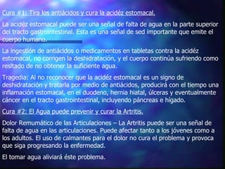 Cura #1: Tira los antiácidos y cura la acidéz estomacal.   La acidéz estomacal puede ser una señal de falta de agua en la parte superior del tracto gastrointestinal. Esta es una señal de sed importante que emite el cuerpo humano.  La ingestión de antiácidos o medicamentos en tabletas contra la acidéz estomacal, no corrigen la deshidratación, y el cuerpo continúa sufriendo como resltado de no obtener la suficiente agua. Tragedia: Al no reconocer que la acidéz estomacal es un signo de deshidratación y tratarla por medio de antiácidos, producirá con el tiempo una inflamación estomacal, en el duodeno, hernia hiatal, úlceras y eventualmente cáncer en el tracto gastrointestinal, incluyendo páncreas e hígado.  Cura #2: El Agua puede prevenir y curar la Artritis.   Dolor Remumático de las Articulaciones – La Artritis puede ser una señal de falta de agua en las articulaciones. Puede afectar tanto a los jóvenes como a los adultos. El uso de calmantes para el dolor no cura el problema y provoca que siga progresando la enfermedad.  El tomar agua aliviará éste problema. 