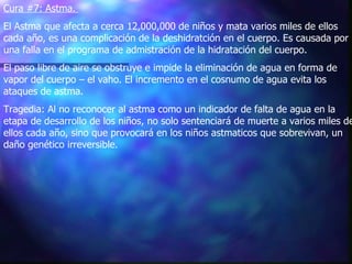 Cura #7: Astma.   El Astma que afecta a cerca 12,000,000 de niños y mata varios miles de ellos cada año, es una complicación de la deshidratción en el cuerpo. Es causada por una falla en el programa de admistración de la hidratación del cuerpo.   El paso libre de aire se obstruye e impide la eliminación de agua en forma de vapor del cuerpo – el vaho. El incremento en el cosnumo de agua evita los ataques de astma.   Tragedia: Al no reconocer al astma como un indicador de falta de agua en la etapa de desarrollo de los niños, no solo sentenciará de muerte a varios miles de ellos cada año, sino que provocará en los niños astmaticos que sobrevivan, un daño genético irreversible.  