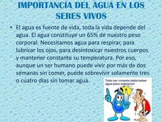 IMPORTANCIA DEL AGUA EN LOS
SERES VIVOS
• El agua es fuente de vida, toda la vida depende del
agua. El agua constituye un 65% de nuestro peso
corporal. Necesitamos agua para respirar, para
lubricar los ojos, para desintoxicar nuestros cuerpos
y mantener constante su temperatura. Por eso,
aunque un ser humano puede vivir por más de dos
semanas sin comer, puede sobrevivir solamente tres
o cuatro días sin tomar agua.
 
