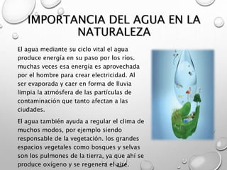 IMPORTANCIA DEL AGUA EN LA 
NATURALEZA 
El agua mediante su ciclo vital el agua 
produce energía en su paso por los ríos. ...