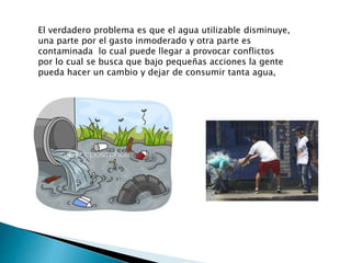 El verdadero problema es que el agua utilizable disminuye,
una parte por el gasto inmoderado y otra parte es
contaminada lo cual puede llegar a provocar conflictos
por lo cual se busca que bajo pequeñas acciones la gente
pueda hacer un cambio y dejar de consumir tanta agua,
 