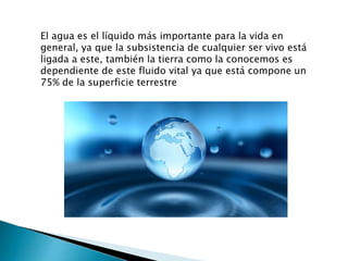 El agua es el líquido más importante para la vida en
general, ya que la subsistencia de cualquier ser vivo está
ligada a este, también la tierra como la conocemos es
dependiente de este fluido vital ya que está compone un
75% de la superficie terrestre
 