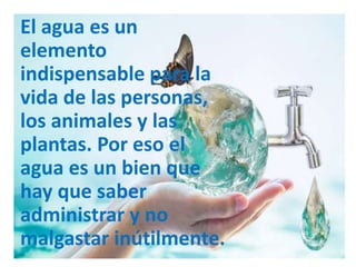 El agua es un
elemento
indispensable para la
vida de las personas,
los animales y las
plantas. Por eso el
agua es un bien que
hay que saber
administrar y no
malgastar inútilmente.
 