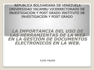REPUBLICA BOLIVARIANA DE VENEZUELA
UNIVERSIDAD YACAMBU VICERRECTORADO DE
INVESTIGACION Y POST GRADO INSTITUTO DE
INVESTIGACION Y POST GRADO
LA IMPORTANCIA DEL USO DE
LAS HERRAMIENTAS DE LA WEB
EN LA GESTIÓN DE DOCUMENTOS
ELECTRÓNICOS EN LA WEB.
Luis reyes
 