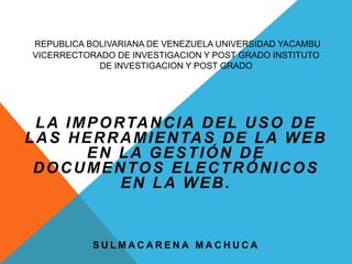 REPUBLICA BOLIVARIANA DE VENEZUELA UNIVERSIDAD YACAMBU
VICERRECTORADO DE INVESTIGACION Y POST GRADO INSTITUTO
DE INVESTIGACION Y POST GRADO
LA IMPORTANCIA DEL USO DE
LAS HERRAMIENTAS DE LA WEB
EN LA GESTIÓN DE
DOCUMENTOS ELECTRÓNICOS
EN LA WEB.
S U L M A C A R E N A M A C H U C A
 