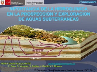 planeta tierra
                           Ciencias de la Tierra para la Sociedad




      INPORTANCIA DE LA HIDROQUIMICA
     EN LA PROSPECCION Y EXPLORACION
          DE AGUAS SUBTERRANEAS




PERCY DAVID SULCA ORTIZ                      psulca@ingemmet.gob.pe
     F. Pena, S. Vásquez, J. Farfán, J. Carpio y J. Moreno
                                      X Encuentro Científico Internacional de Verano (ECI 2011)
 