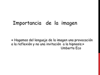 Importancia   de  la  imagen « Hagamos del lenguaje de la imagen una provocación a la reflexión y no una invitación  a la hipnosis.» Umberto Eco 