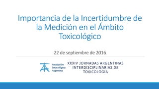 Importancia de la Incertidumbre de
la Medición en el Ámbito
Toxicológico
22 de septiembre de 2016
XXXIV JORNADAS ARGENTINAS
INTERDISCIPLINARIAS DE
TOXICOLOGÍA
 