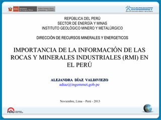 REPÚBLICA DEL PERÚ
SECTOR DE ENERGÍA Y MINAS
INSTITUTO GEOLÓGICO MINERO Y METALÚRGICO
DIRECCIÓN DE RECURSOS MINERALES Y ENERGETICOS

IMPORTANCIA DE LA INFORMACIÓN DE LAS
ROCAS Y MINERALES INDUSTRIALES (RMI) EN
EL PERÚ
ALEJANDRA DÍAZ VALDIVIEZO

adiaz@ingemmet,gob.pe

Noviembre, Lima – Perú - 2013

 