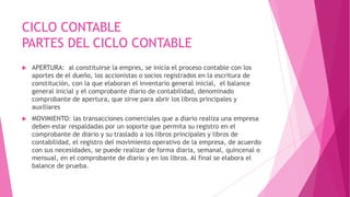 CICLO CONTABLE
PARTES DEL CICLO CONTABLE
   APERTURA: al constituirse la empres, se inicia el proceso contable con los
    aportes de el dueño, los accionistas o socios registrados en la escritura de
    constitución, con la que elaboran el inventario general inicial, el balance
    general inicial y el comprobante diario de contabilidad, denominado
    comprobante de apertura, que sirve para abrir los libros principales y
    auxiliares
   MOVIMIENTO: las transacciones comerciales que a diario realiza una empresa
    deben estar respaldadas por un soporte que permita su registro en el
    comprobante de diario y su traslado a los libros principales y libros de
    contabilidad, el registro del movimiento operativo de la empresa, de acuerdo
    con sus necesidades, se puede realizar de forma diaria, semanal, quincenal o
    mensual, en el comprobante de diario y en los libros. Al final se elabora el
    balance de prueba.
 