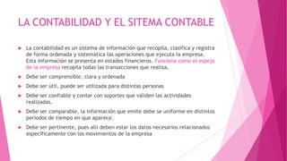 LA CONTABILIDAD Y EL SITEMA CONTABLE

   La contabilidad es un sistema de información que recopila, clasifica y registra
    de forma ordenada y sistemática las operaciones que ejecuta la empresa.
    Esta información se presenta en estados financieros. Funciona como el espejo
    de la empresa recopila todas las transacciones que realiza.
   Debe ser comprensible, clara y ordenada
   Debe ser útil, puede ser utilizada para distintas personas
   Debe ser confiable y contar con soportes que validen las actividades
    realizadas.
   Debe ser comparable, la información que emite debe se uniforme en distintos
    periodos de tiempo en que aparece.
   Debe ser pertinente, pues allí deben estar los datos necesarios relacionados
    específicamente con los movimientos de la empresa
 