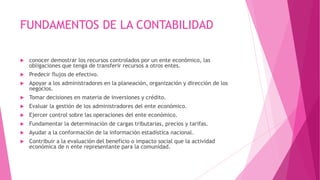 FUNDAMENTOS DE LA CONTABILIDAD

   conocer demostrar los recursos controlados por un ente económico, las
    obligaciones que tenga de transferir recursos a otros entes.
   Predecir flujos de efectivo.
   Apoyar a los administradores en la planeación, organización y dirección de los
    negocios.
   Tomar decisiones en materia de inversiones y crédito.
   Evaluar la gestión de los administradores del ente económico.
   Ejercer control sobre las operaciones del ente económico.
   Fundamentar la determinación de cargas tributarias, precios y tarifas.
   Ayudar a la conformación de la información estadística nacional.
   Contribuir a la evaluación del beneficio o impacto social que la actividad
    económica de n ente representante para la comunidad.
 