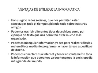 VENTAJAS DE UTILIZAR LA INFORMATICA
• Han surgido redes sociales, que nos permiten estar
conectados todo el tiempo sabiendo todo sobre nuestros
amigos
• Podemos escribir diferentes tipos de archivos como por
ejemplo de texto que nos permiten estar mucho más
organizado.
• Podemos manipular información ya sea para realizar cálculos
matemáticos mediante programas, o hacer tareas específicas
de diseño.
• Podemos conectarnos a Internet y tener absolutamente toda
la información que queramos ya que tenemos la enciclopedia
más grande del mundo
 
