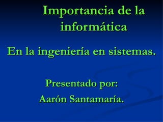 Importancia de la informática En la ingeniería en sistemas. Presentado por: Aarón Santamaría. 