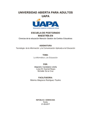 UNIVERSIDAD ABIERTA PARA ADULTOS
UAPA
ESCUELA DE POSTGRADO
MAESTRÍA EN
Ciencias de la educación Mención Gestión de Centros Educativos
ASIGNATURA
Tecnología de la Información y la Comunicación Aplicada a la Educación
TEMA:
La Informática y la Educación
POR:
Alejandro Candelario Ureña
Luisa M. Espinal Reyes
Michelle De la Cruz
FACILITADORA:
Máxima Altagracia Rodríguez Paulino
REPÚBLICA DOMINICANA
Fecha
21-09-2017
 