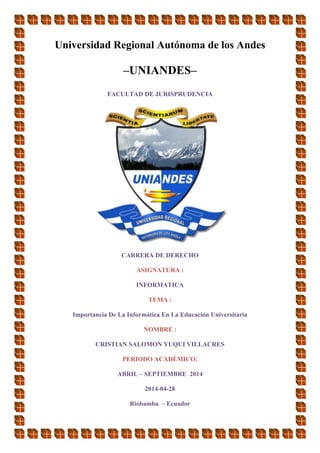 Universidad Regional Autónoma de los Andes
–UNIANDES–
FACULTAD DE JURISPRUDENCIA
CARRERA DE DERECHO
ASIGNATURA :
INFORMATICA
TEMA :
Importancia De La Informática En La Educación Universitaria
NOMBRE :
CRISTIAN SALOMON YUQUI VILLACRES
PERIODO ACADÈMICO:
ABRIL – SEPTIEMBRE 2014
2014-04-28
Riobamba – Ecuador
 