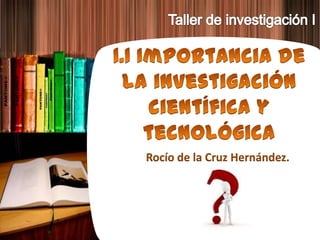 Taller de investigación I 1.1 Importancia de la investigación científica ytecnológica Rocío de la Cruz Hernández. 