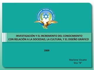 INVESTIGACIÓN Y EL INCREMENTO DEL CONOCIMIENTOINVESTIGACIÓN Y EL INCREMENTO DEL CONOCIMIENTO
CON RELACIÓN A LA SOCIEDAD, LA CULTURA, Y EL DISEÑO GRÁFICOCON RELACIÓN A LA SOCIEDAD, LA CULTURA, Y EL DISEÑO GRÁFICO
Marlene Vizuete
9no “B”
2009
 