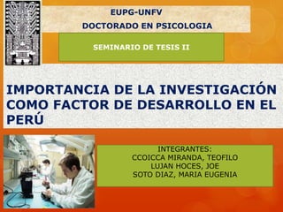 IMPORTANCIA DE LA INVESTIGACIÓN
COMO FACTOR DE DESARROLLO EN EL
PERÚ
EUPG-UNFV
DOCTORADO EN PSICOLOGIA
INTEGRANTES:
CCOICCA MIRANDA, TEOFILO
LUJAN HOCES, JOE
SOTO DIAZ, MARIA EUGENIA
SEMINARIO DE TESIS II
 