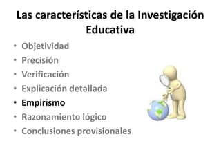 Las características de la Investigación
Educativa
• Objetividad
• Precisión
• Verificación
• Explicación detallada
• Empir...